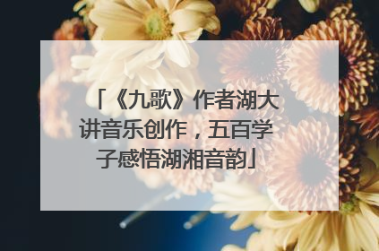 《九歌》作者湖大讲音乐创作，五百学子感悟湖湘音韵