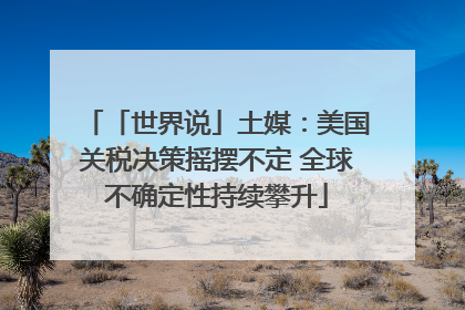 「世界说」土媒：美国关税决策摇摆不定 全球不确定性持续攀升