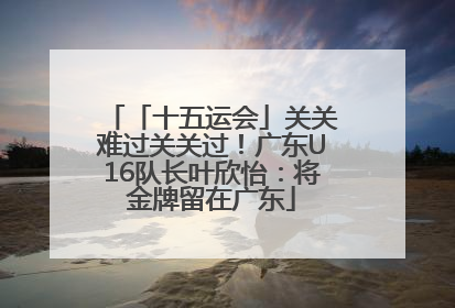 「十五运会」关关难过关关过！广东U16队长叶欣怡：将金牌留在广东