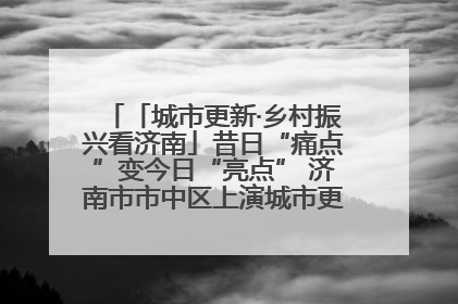 「城市更新·乡村振兴看济南」昔日“痛点”变今日“亮点” 济南市市中区上演城市更新“三部曲”