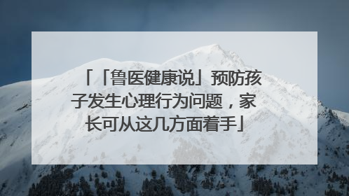「鲁医健康说」预防孩子发生心理行为问题，家长可从这几方面着手