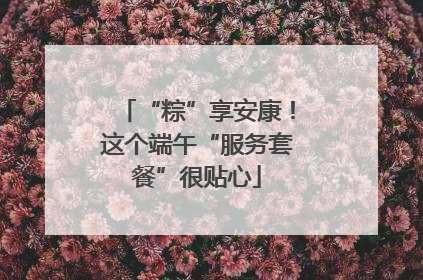 “粽”享安康！这个端午“服务套餐”很贴心
