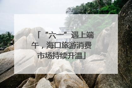 “六一”遇上端午，海口旅游消费市场持续升温