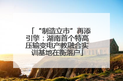 “制造立市”再添引擎：湖南首个特高压输变电产教融合实训基地在衡落户