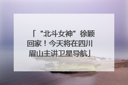 “北斗女神”徐颖回家！今天将在四川眉山主讲卫星导航