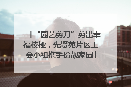 “园艺剪刀”剪出幸福枝桠，先贤苑片区工会小组携手扮靓家园
