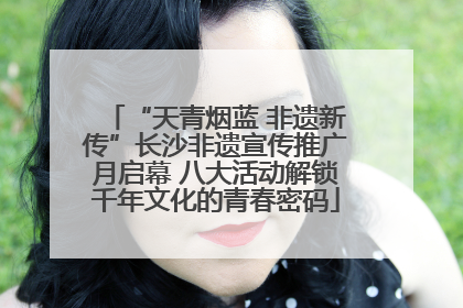 “天青烟蓝 非遗新传”长沙非遗宣传推广月启幕 八大活动解锁千年文化的青春密码