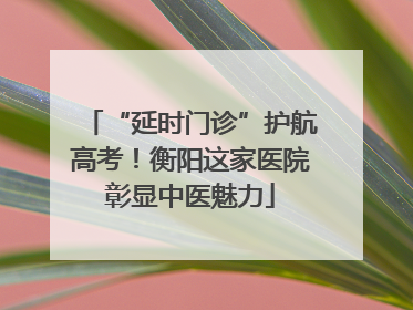 “延时门诊”护航高考！衡阳这家医院彰显中医魅力