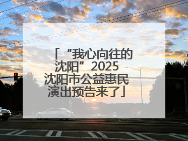 “我心向往的沈阳”2025沈阳市公益惠民演出预告来了
