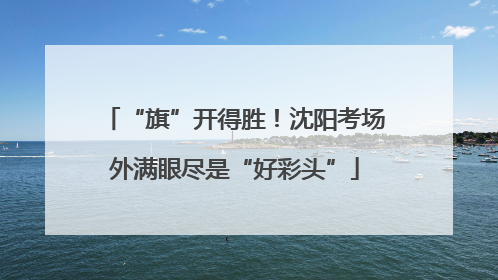 “旗”开得胜！沈阳考场外满眼尽是“好彩头”
