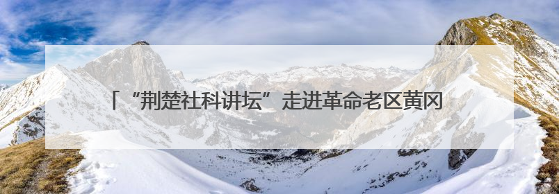 “荆楚社科讲坛”走进革命老区黄冈 探源大别山精神内涵特质与时代价值