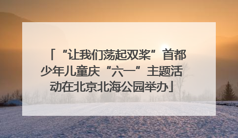 “让我们荡起双桨”首都少年儿童庆“六一”主题活动在北京北海公园举办