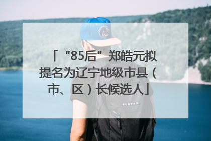 “85后”郑皓元拟提名为辽宁地级市县（市、区）长候选人