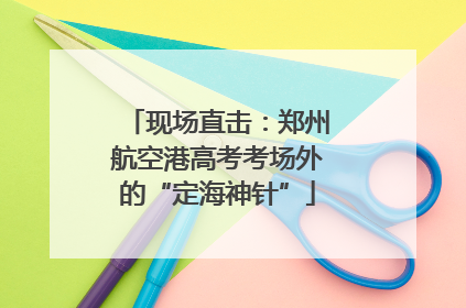 现场直击：郑州航空港高考考场外的“定海神针”
