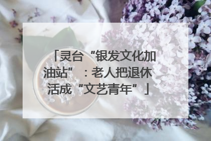 灵台“银发文化加油站”：老人把退休活成“文艺青年”