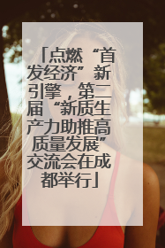 点燃“首发经济”新引擎，第二届“新质生产力助推高质量发展”交流会在成都举行