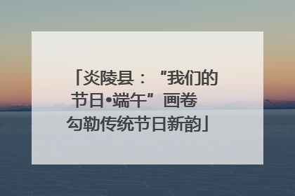 炎陵县：“我们的节日•端午”画卷 勾勒传统节日新韵