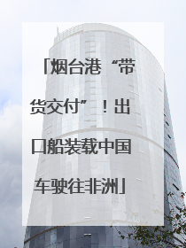 烟台港“带货交付”！出口船装载中国车驶往非洲