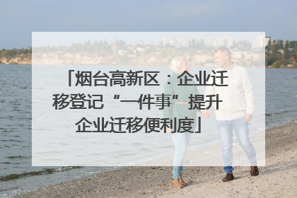 烟台高新区：企业迁移登记“一件事”提升企业迁移便利度