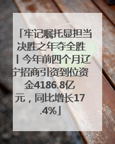 牢记嘱托显担当 决胜之年夺全胜丨今年前四个月辽宁招商引资到位资金4186.8亿元，同比增长17.4%