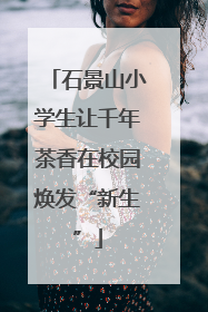 石景山小学生让千年茶香在校园焕发“新生”