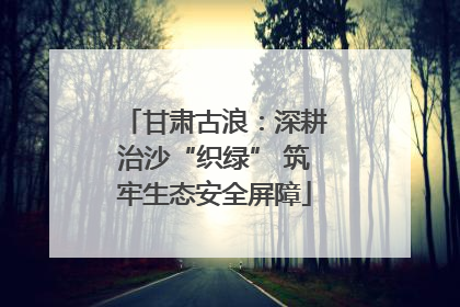 甘肃古浪：深耕治沙“织绿” 筑牢生态安全屏障