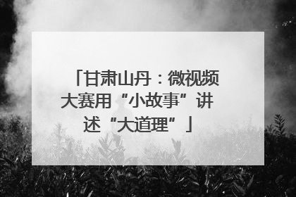 甘肃山丹：微视频大赛用“小故事”讲述“大道理”
