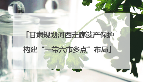 甘肃规划河西走廊遗产保护 构建“一带六市多点”布局