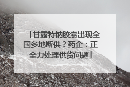 甘露特钠胶囊出现全国多地断供？药企：正全力处理供货问题