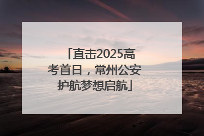 直击2025高考首日，常州公安护航梦想启航