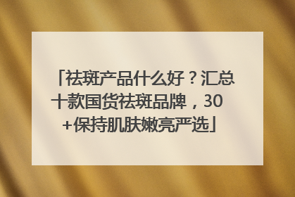 祛斑产品什么好？汇总十款国货祛斑品牌，30+保持肌肤嫩亮严选
