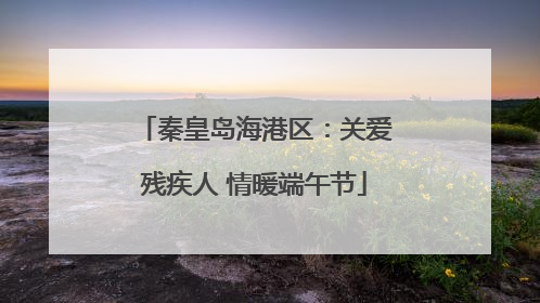 秦皇岛海港区：关爱残疾人 情暖端午节