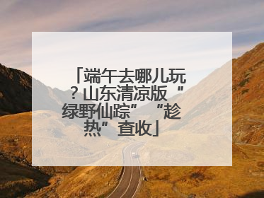 端午去哪儿玩？山东清凉版“绿野仙踪”“趁热”查收