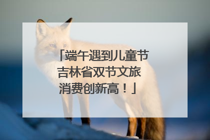 端午遇到儿童节 吉林省双节文旅消费创新高！