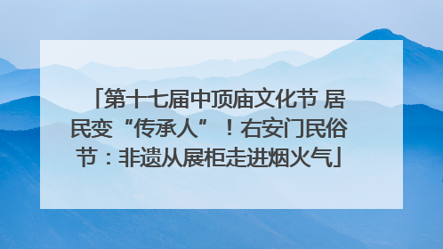 第十七届中顶庙文化节 居民变“传承人”！右安门民俗节：非遗从展柜走进烟火气