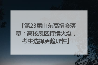 第23届山东高招会落幕：高校展区持续火爆，考生选择更趋理性