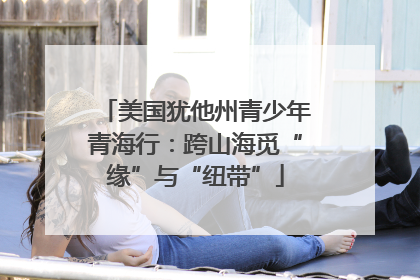 美国犹他州青少年青海行：跨山海觅“缘”与“纽带”
