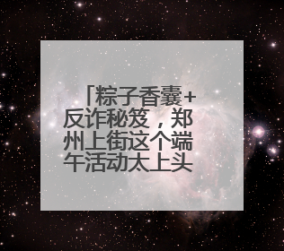 粽子香囊+反诈秘笈，郑州上街这个端午活动太上头！