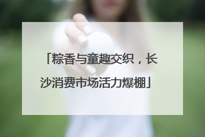 粽香与童趣交织，长沙消费市场活力爆棚