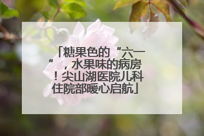 糖果色的“六一”，水果味的病房！尖山湖医院儿科住院部暖心启航