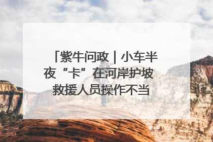 紫牛问政｜小车半夜“卡”在河岸护坡 救援人员操作不当致小车翻下河，然后直接走人了
