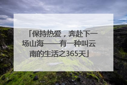 保持热爱，奔赴下一场山海——有一种叫云南的生活之365天