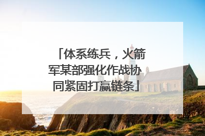 体系练兵，火箭军某部强化作战协同紧固打赢链条