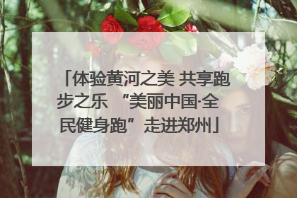 体验黄河之美 共享跑步之乐 “美丽中国·全民健身跑”走进郑州