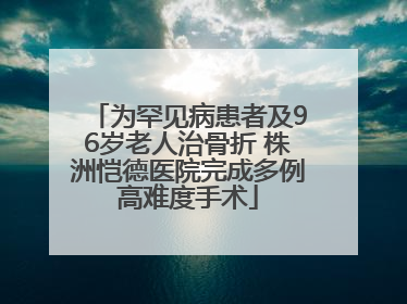 为罕见病患者及96岁老人治骨折 株洲恺德医院完成多例高难度手术