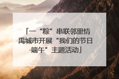 一“粽”串联邻里情 禹城市开展“我们的节日·端午”主题活动