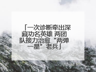 一次诊断牵出深藏功名英雄 两团队接力治愈“两弹一星”老兵