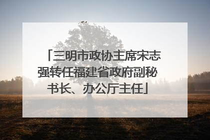 三明市政协主席宋志强转任福建省政府副秘书长、办公厅主任