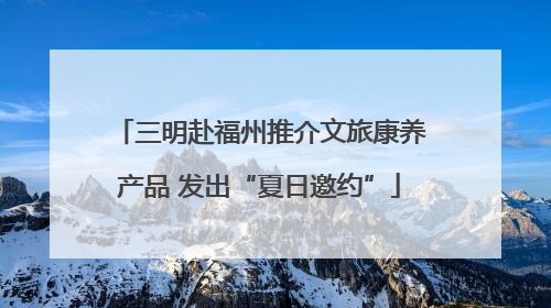 三明赴福州推介文旅康养产品 发出“夏日邀约”