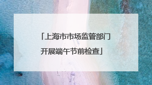 上海市市场监管部门开展端午节前检查